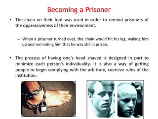 Becoming a Prisoner 
• The 
chain 
on 
their 
foot 
was 
used 
in 
order 
to 
remind 
prisoners 
of 
the 
oppressiveness 
of 
their 
environment. 
– When 
a 
prisoner 
turned 
over, 
the 
chain 
would 
hit 
his 
leg, 
waking 
him 
up 
and 
reminding 
him 
that 
he 
was 
s8ll 
in 
prison. 
• The 
process 
of 
having 
one's 
head 
shaved 
is 
designed 
in 
part 
to 
minimize 
each 
person's 
individuality. 
It 
is 
also 
a 
way 
of 
gesng 
people 
to 
begin 
complying 
with 
the 
arbitrary, 
coercive 
rules 
of 
the 
ins8tu8on. 
 