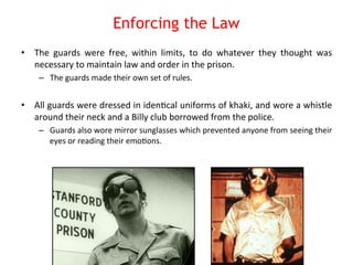 Enforcing the Law 
• The 
guards 
were 
free, 
within 
limits, 
to 
do 
whatever 
they 
thought 
was 
necessary 
to 
maintain 
law 
and 
order 
in 
the 
prison. 
– The 
guards 
made 
their 
own 
set 
of 
rules. 
• All 
guards 
were 
dressed 
in 
iden8cal 
uniforms 
of 
khaki, 
and 
wore 
a 
whistle 
around 
their 
neck 
and 
a 
Billy 
club 
borrowed 
from 
the 
police. 
– Guards 
also 
wore 
mirror 
sunglasses 
which 
prevented 
anyone 
from 
seeing 
their 
eyes 
or 
reading 
their 
emo8ons. 
 