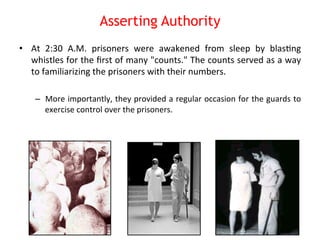 Asserting Authority 
• At 
2:30 
A.M. 
prisoners 
were 
awakened 
from 
sleep 
by 
blas8ng 
whistles 
for 
the 
first 
of 
many 
"counts." 
The 
counts 
served 
as 
a 
way 
to 
familiarizing 
the 
prisoners 
with 
their 
numbers. 
– More 
importantly, 
they 
provided 
a 
regular 
occasion 
for 
the 
guards 
to 
exercise 
control 
over 
the 
prisoners. 
 