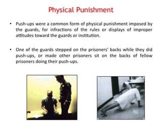 Physical Punishment 
• Push-­‐ups 
were 
a 
common 
form 
of 
physical 
punishment 
imposed 
by 
the 
guards, 
for 
infrac8ons 
of 
the 
rules 
or 
displays 
of 
improper 
astudes 
toward 
the 
guards 
or 
ins8tu8on. 
• One 
of 
the 
guards 
stepped 
on 
the 
prisoners' 
backs 
while 
they 
did 
push-­‐ups, 
or 
made 
other 
prisoners 
sit 
on 
the 
backs 
of 
fellow 
prisoners 
doing 
their 
push-­‐ups. 
 