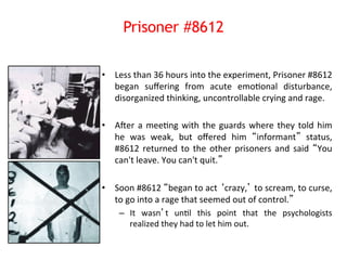 Prisoner #8612 
• Less 
than 
36 
hours 
into 
the 
experiment, 
Prisoner 
#8612 
began 
suffering 
from 
acute 
emo8onal 
disturbance, 
disorganized 
thinking, 
uncontrollable 
crying 
and 
rage. 
• ANer 
a 
mee8ng 
with 
the 
guards 
where 
they 
told 
him 
he 
was 
weak, 
but 
offered 
him 
“informant” 
status, 
#8612 
returned 
to 
the 
other 
prisoners 
and 
said 
“You 
can't 
leave. 
You 
can't 
quit.” 
• Soon 
#8612 
“began 
to 
act 
‘crazy,’ 
to 
scream, 
to 
curse, 
to 
go 
into 
a 
rage 
that 
seemed 
out 
of 
control.” 
– It 
wasn’t 
un8l 
this 
point 
that 
the 
psychologists 
realized 
they 
had 
to 
let 
him 
out. 
 