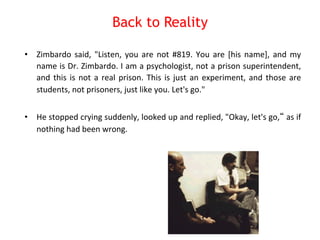 Back to Reality 
• Zimbardo 
said, 
"Listen, 
you 
are 
not 
#819. 
You 
are 
[his 
name], 
and 
my 
name 
is 
Dr. 
Zimbardo. 
I 
am 
a 
psychologist, 
not 
a 
prison 
superintendent, 
and 
this 
is 
not 
a 
real 
prison. 
This 
is 
just 
an 
experiment, 
and 
those 
are 
students, 
not 
prisoners, 
just 
like 
you. 
Let's 
go." 
• He 
stopped 
crying 
suddenly, 
looked 
up 
and 
replied, 
"Okay, 
let's 
go,“ 
as 
if 
nothing 
had 
been 
wrong. 
 
