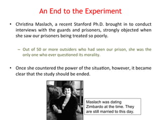 An End to the Experiment 
• Chris8na 
Maslach, 
a 
recent 
Stanford 
Ph.D. 
brought 
in 
to 
conduct 
interviews 
with 
the 
guards 
and 
prisoners, 
strongly 
objected 
when 
she 
saw 
our 
prisoners 
being 
treated 
so 
poorly. 
– Out 
of 
50 
or 
more 
outsiders 
who 
had 
seen 
our 
prison, 
she 
was 
the 
only 
one 
who 
ever 
ques8oned 
its 
morality. 
• Once 
she 
countered 
the 
power 
of 
the 
situa8on, 
however, 
it 
became 
clear 
that 
the 
study 
should 
be 
ended. 
Maslach was dating 
Zimbardo at the time. They 
are still married to this day. 
 