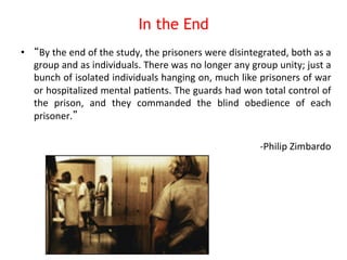 In the End 
• “By 
the 
end 
of 
the 
study, 
the 
prisoners 
were 
disintegrated, 
both 
as 
a 
group 
and 
as 
individuals. 
There 
was 
no 
longer 
any 
group 
unity; 
just 
a 
bunch 
of 
isolated 
individuals 
hanging 
on, 
much 
like 
prisoners 
of 
war 
or 
hospitalized 
mental 
pa8ents. 
The 
guards 
had 
won 
total 
control 
of 
the 
prison, 
and 
they 
commanded 
the 
blind 
obedience 
of 
each 
prisoner.” 
-­‐Philip 
Zimbardo 
 