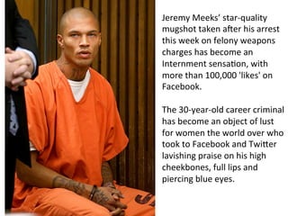 Jeremy 
Meeks’ 
star-­‐quality 
mugshot 
taken 
aNer 
his 
arrest 
this 
week 
on 
felony 
weapons 
charges 
has 
become 
an 
Internment 
sensa8on, 
with 
more 
than 
100,000 
'likes' 
on 
Facebook. 
The 
30-­‐year-­‐old 
career 
criminal 
has 
become 
an 
object 
of 
lust 
for 
women 
the 
world 
over 
who 
took 
to 
Facebook 
and 
TwiPer 
lavishing 
praise 
on 
his 
high 
cheekbones, 
full 
lips 
and 
piercing 
blue 
eyes. 
 
