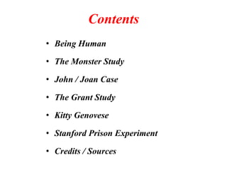 Contents 
• Being Human 
• The Monster Study 
• John / Joan Case 
• The Grant Study 
• Kitty Genovese 
• Stanford Prison Experiment 
• Credits / Sources 
 