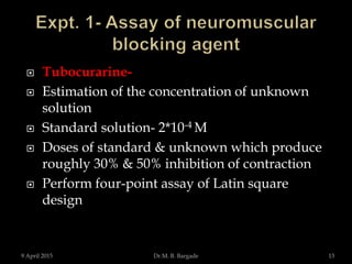  Tubocurarine-
 Estimation of the concentration of unknown
solution
 Standard solution- 2*10-4 M
 Doses of standard & unknown which produce
roughly 30% & 50% inhibition of contraction
 Perform four-point assay of Latin square
design
9 April 2015 13Dr.M. B. Bargade
 