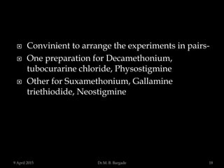  Convinient to arrange the experiments in pairs-
 One preparation for Decamethonium,
tubocurarine chloride, Physostigmine
 Other for Suxamethonium, Gallamine
triethiodide, Neostigmine
9 April 2015 18Dr.M. B. Bargade
 