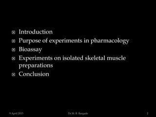  Introduction
 Purpose of experiments in pharmacology
 Bioassay
 Experiments on isolated skeletal muscle
preparations
 Conclusion
9 April 2015 2Dr.M. B. Bargade
 