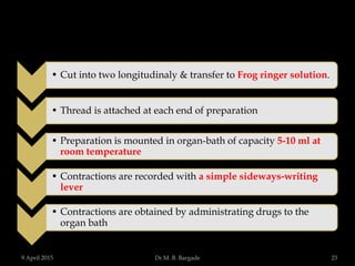 • Cut into two longitudinaly & transfer to Frog ringer solution.
• Thread is attached at each end of preparation
• Preparation is mounted in organ-bath of capacity 5-10 ml at
room temperature
• Contractions are recorded with a simple sideways-writing
lever
• Contractions are obtained by administrating drugs to the
organ bath
9 April 2015 23Dr.M. B. Bargade
 