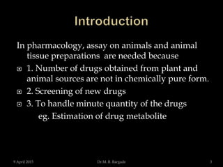 In pharmacology, assay on animals and animal
tissue preparations are needed because
 1. Number of drugs obtained from plant and
animal sources are not in chemically pure form.
 2. Screening of new drugs
 3. To handle minute quantity of the drugs
eg. Estimation of drug metabolite
9 April 2015 3Dr.M. B. Bargade
 