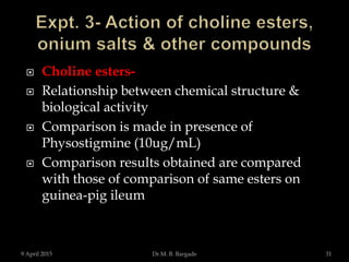  Choline esters-
 Relationship between chemical structure &
biological activity
 Comparison is made in presence of
Physostigmine (10ug/mL)
 Comparison results obtained are compared
with those of comparison of same esters on
guinea-pig ileum
9 April 2015 31Dr.M. B. Bargade
 