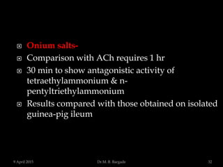  Onium salts-
 Comparison with ACh requires 1 hr
 30 min to show antagonistic activity of
tetraethylammonium & n-
pentyltriethylammonium
 Results compared with those obtained on isolated
guinea-pig ileum
9 April 2015 32Dr.M. B. Bargade
 