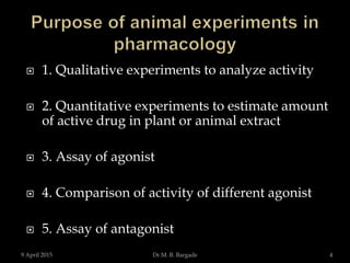  1. Qualitative experiments to analyze activity
 2. Quantitative experiments to estimate amount
of active drug in plant or animal extract
 3. Assay of agonist
 4. Comparison of activity of different agonist
 5. Assay of antagonist
9 April 2015 4Dr.M. B. Bargade
 