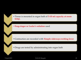 •Tissue is mounted in organ bath of 5-10 ml capacity at room
temp.
•Frog-ringer or Locke’s solution used
•Contraction are recorded with Simple sideways-writing lever
•Drugs are tested by administrating into organ bath
9 April 2015 45Dr.M. B. Bargade
 