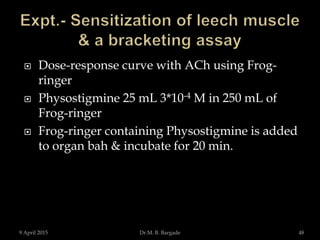  Dose-response curve with ACh using Frog-
ringer
 Physostigmine 25 mL 3*10-4 M in 250 mL of
Frog-ringer
 Frog-ringer containing Physostigmine is added
to organ bah & incubate for 20 min.
9 April 2015 48Dr.M. B. Bargade
 