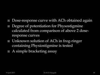  Dose-response curve with ACh obtained again
 Degree of potentiation for Physostigmine
calculated from comparison of above 2 dose-
response curves
 Unknown solution of ACh in frog-ringer
containing Physiostigmine is tested
 A simple bracketing assay
9 April 2015 49Dr.M. B. Bargade
 