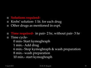  Solutions required-
 Krebs’ solution- 1 lit. for each drug
 Other drugs as mentioned in expt.
 Time required- in pair- 2 hr, without pair- 3 hr
 Time cycle-
0 min- Start kymoghraph
1 min.- Add drug
6 min.- Stop kymoghraph & wash preparation
8 min.- wash preparation
10 min.- start kymoghraph
9 April 2015 59Dr.M. B. Bargade
 