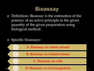  Definition- Bioassay is the estimation of the
potency of an active principle in the given
quantity of the given preparation using
biological method.
 Specific bioassays-
A. Bioassay on whole animal
B. Bioassay on isolated tissue
C. Bioassay on cells
D. Bioassay on microorganism9 April 2015 6Dr.M. B. Bargade
 