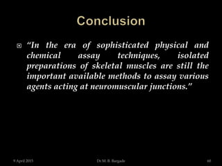  “In the era of sophisticated physical and
chemical assay techniques, isolated
preparations of skeletal muscles are still the
important available methods to assay various
agents acting at neuromuscular junctions.”
9 April 2015 60Dr.M. B. Bargade
 