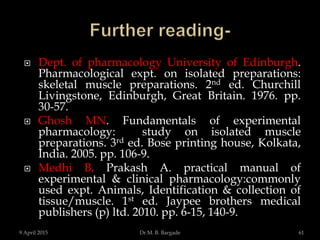  Dept. of pharmacology University of Edinburgh.
Pharmacological expt. on isolated preparations:
skeletal muscle preparations. 2nd ed. Churchill
Livingstone, Edinburgh, Great Britain. 1976. pp.
30-57.
 Ghosh MN. Fundamentals of experimental
pharmacology: study on isolated muscle
preparations. 3rd ed. Bose printing house, Kolkata,
India. 2005. pp. 106-9.
 Medhi B, Prakash A. practical manual of
experimental & clinical pharmacology:commonly
used expt. Animals, Identification & collection of
tissue/muscle. 1st ed. Jaypee brothers medical
publishers (p) ltd. 2010. pp. 6-15, 140-9.
9 April 2015 61Dr.M. B. Bargade
 