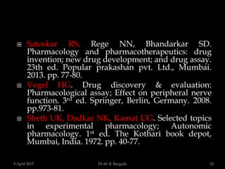  Satoskar RS, Rege NN, Bhandarkar SD.
Pharmacology and pharmacotherapeutics: drug
invention; new drug development; and drug assay.
23th ed. Popular prakashan pvt. Ltd., Mumbai.
2013. pp. 77-80.
 Vogel HG. Drug discovery & evaluation:
Pharmacological assay; Effect on peripheral nerve
function. 3rd ed. Springer, Berlin, Germany. 2008.
pp.973-81.
 Sheth UK, Dadkar NK, Kamat UG. Selected topics
in experimental pharmacology; Autonomic
pharmacology. 1st ed. The Kothari book depot,
Mumbai, India. 1972. pp. 40-77.
9 April 2015 62Dr.M. B. Bargade
 