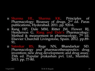  Sharma HL, Sharma KK. Principles of
Pharmacology: Bioassay of drugs. 2nd ed. Paras
publications, Hyderabad. 2011. pp. 920-6.
 Rang HP, Dale MM, Ritter JM, Flower RJ,
Henderson G. Rang and Dale’s Pharmacology:
Method & measurment in pharmacology. 7th ed.
Elsevier Churchill Livingstone, Spain. 2012. pp.89-
91.
 Satoskar RS, Rege NN, Bhandarkar SD.
Pharmacology and pharmacotherapeutics: drug
invention; new drug development; and drug assay.
23th ed. Popular prakashan pvt. Ltd., Mumbai.
2013. pp. 77-80.
9 April 2015 63Dr.M. B. Bargade
 