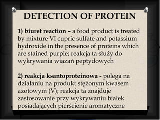 DETECTION OF PROTEIN 
1) biuret reaction – a food product is treated 
by mixture VI cupric sulfate and potassium 
hydroxide in the presence of proteins which 
are stained purple; reakcja ta służy do 
wykrywania wiązań peptydowych 
2) reakcja ksantoproteinowa - polega na 
działaniu na produkt stężonym kwasem 
azotowym (V); reakcja ta znajduje 
zastosowanie przy wykrywaniu białek 
posiadających pierścienie aromatyczne 
 