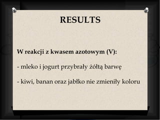 RESULTS 
W reakcji z kwasem azotowym (V): 
- mleko i jogurt przybrały żółtą barwę 
- kiwi, banan oraz jabłko nie zmieniły koloru 
 