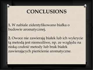 CONCLUSIONS 
1. W nabiale zidentyfikowano białka o 
budowie aromatycznej. 
2. Owoce nie zawierają białek lub ich wykrycie 
tą metodą jest niemożliwe, np. ze względu na 
niską czułość metody lub brak białek 
zawierających pierścienie aromatyczne. 
 