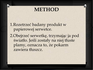 METHOD 
1.Rozetrzeć badany produkt w 
papierowej serwetce. 
2.Obejrzeć serwetkę, trzymając ja pod 
światło. Jeśli zostały na niej tłuste 
plamy, oznacza to, że pokarm 
zawiera tłuszcz. 
 