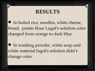 RESULTS 
 In boiled rice, noodles, white cheese, 
bread, potato flour Lugol's solution color 
changed from orange to dark blue. 
 In washing powder, white soap and 
white material lugol's solution didn’t 
change color. 
 