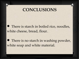 CONCLUSIONS 
 There is starch in boiled rice, noodles, 
white cheese, bread, flour. . 
 There is no starch in washing powder, 
white soap and white material. 
 