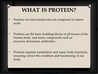 WHAT IS PROTEIN? 
• Proteins are macromolecules are composed of amino 
acids. 
• Proteins are the basic building blocks of all tissues of the 
human body, and many compounds such as 
enzymes, hormones, antibodies. 
• Proteins regulate metabolism and many body functions, 
ensuring correct the condition and functioning of our 
body. 
 
