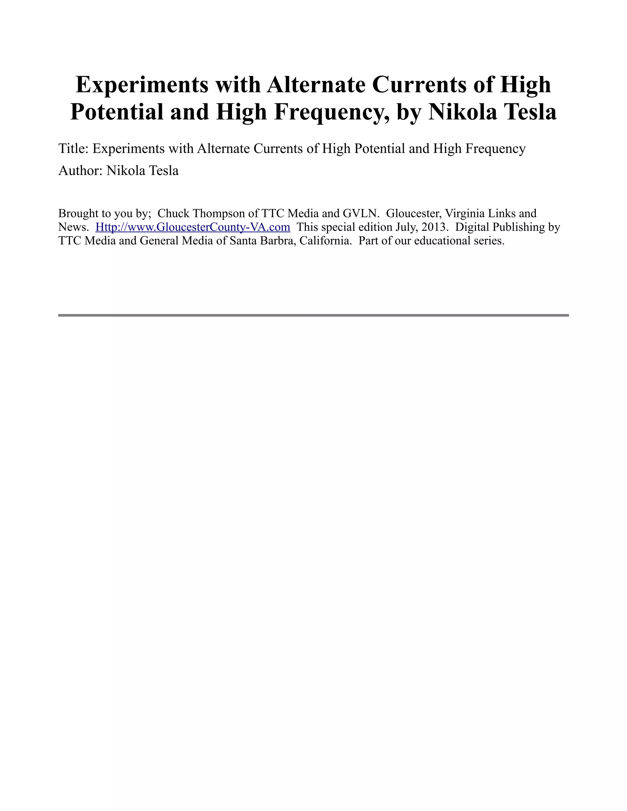 Experiments with Alternate Currents of High
Potential and High Frequency, by Nikola Tesla
Title: Experiments with Alternate Currents of High Potential and High Frequency
Author: Nikola Tesla
Brought to you by; Chuck Thompson of TTC Media and GVLN. Gloucester, Virginia Links and
News. Http://www.GloucesterCounty-VA.com This special edition July, 2013. Digital Publishing by
TTC Media and General Media of Santa Barbra, California. Part of our educational series.
 