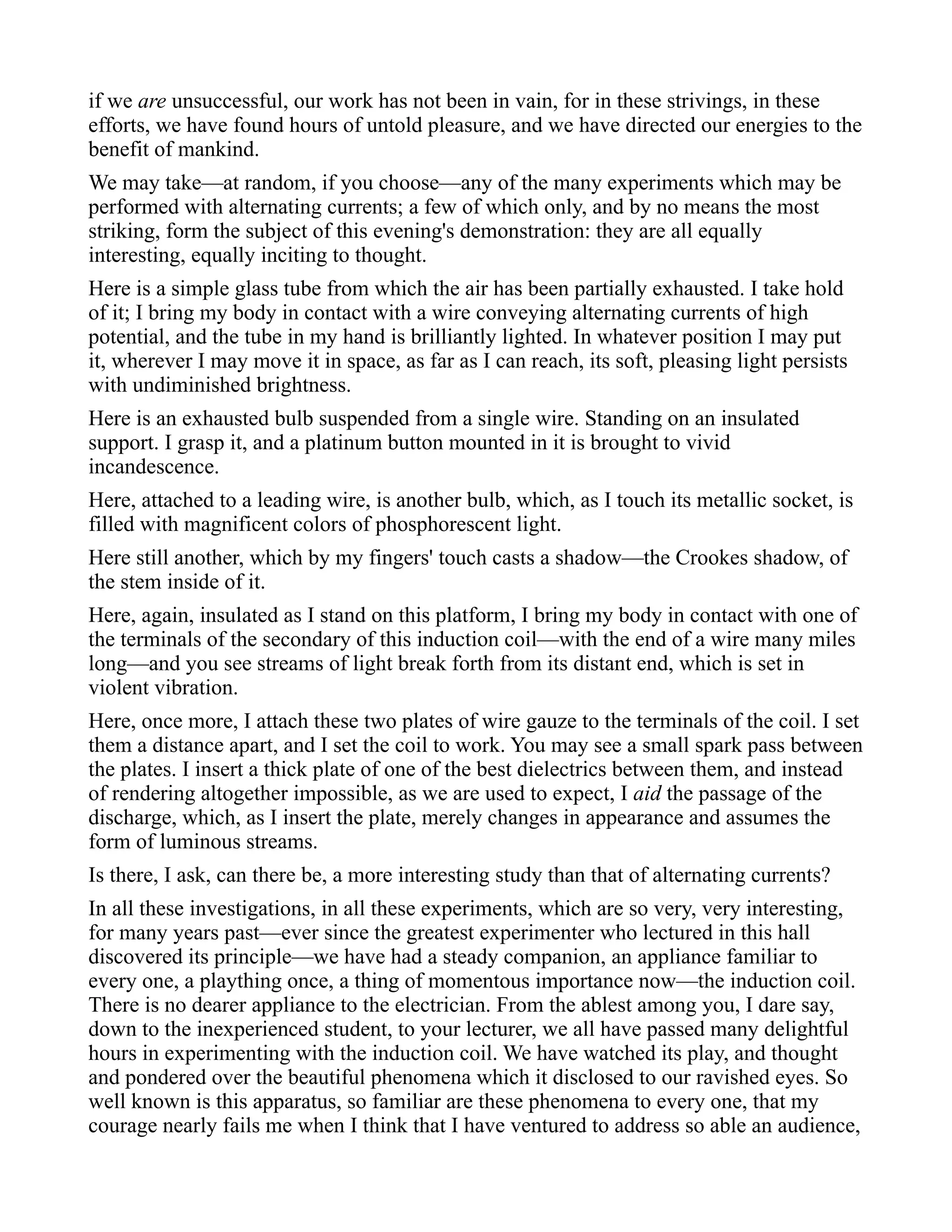 if we are unsuccessful, our work has not been in vain, for in these strivings, in these
efforts, we have found hours of untold pleasure, and we have directed our energies to the
benefit of mankind.
We may take—at random, if you choose—any of the many experiments which may be
performed with alternating currents; a few of which only, and by no means the most
striking, form the subject of this evening's demonstration: they are all equally
interesting, equally inciting to thought.
Here is a simple glass tube from which the air has been partially exhausted. I take hold
of it; I bring my body in contact with a wire conveying alternating currents of high
potential, and the tube in my hand is brilliantly lighted. In whatever position I may put
it, wherever I may move it in space, as far as I can reach, its soft, pleasing light persists
with undiminished brightness.
Here is an exhausted bulb suspended from a single wire. Standing on an insulated
support. I grasp it, and a platinum button mounted in it is brought to vivid
incandescence.
Here, attached to a leading wire, is another bulb, which, as I touch its metallic socket, is
filled with magnificent colors of phosphorescent light.
Here still another, which by my fingers' touch casts a shadow—the Crookes shadow, of
the stem inside of it.
Here, again, insulated as I stand on this platform, I bring my body in contact with one of
the terminals of the secondary of this induction coil—with the end of a wire many miles
long—and you see streams of light break forth from its distant end, which is set in
violent vibration.
Here, once more, I attach these two plates of wire gauze to the terminals of the coil. I set
them a distance apart, and I set the coil to work. You may see a small spark pass between
the plates. I insert a thick plate of one of the best dielectrics between them, and instead
of rendering altogether impossible, as we are used to expect, I aid the passage of the
discharge, which, as I insert the plate, merely changes in appearance and assumes the
form of luminous streams.
Is there, I ask, can there be, a more interesting study than that of alternating currents?
In all these investigations, in all these experiments, which are so very, very interesting,
for many years past—ever since the greatest experimenter who lectured in this hall
discovered its principle—we have had a steady companion, an appliance familiar to
every one, a plaything once, a thing of momentous importance now—the induction coil.
There is no dearer appliance to the electrician. From the ablest among you, I dare say,
down to the inexperienced student, to your lecturer, we all have passed many delightful
hours in experimenting with the induction coil. We have watched its play, and thought
and pondered over the beautiful phenomena which it disclosed to our ravished eyes. So
well known is this apparatus, so familiar are these phenomena to every one, that my
courage nearly fails me when I think that I have ventured to address so able an audience,
 