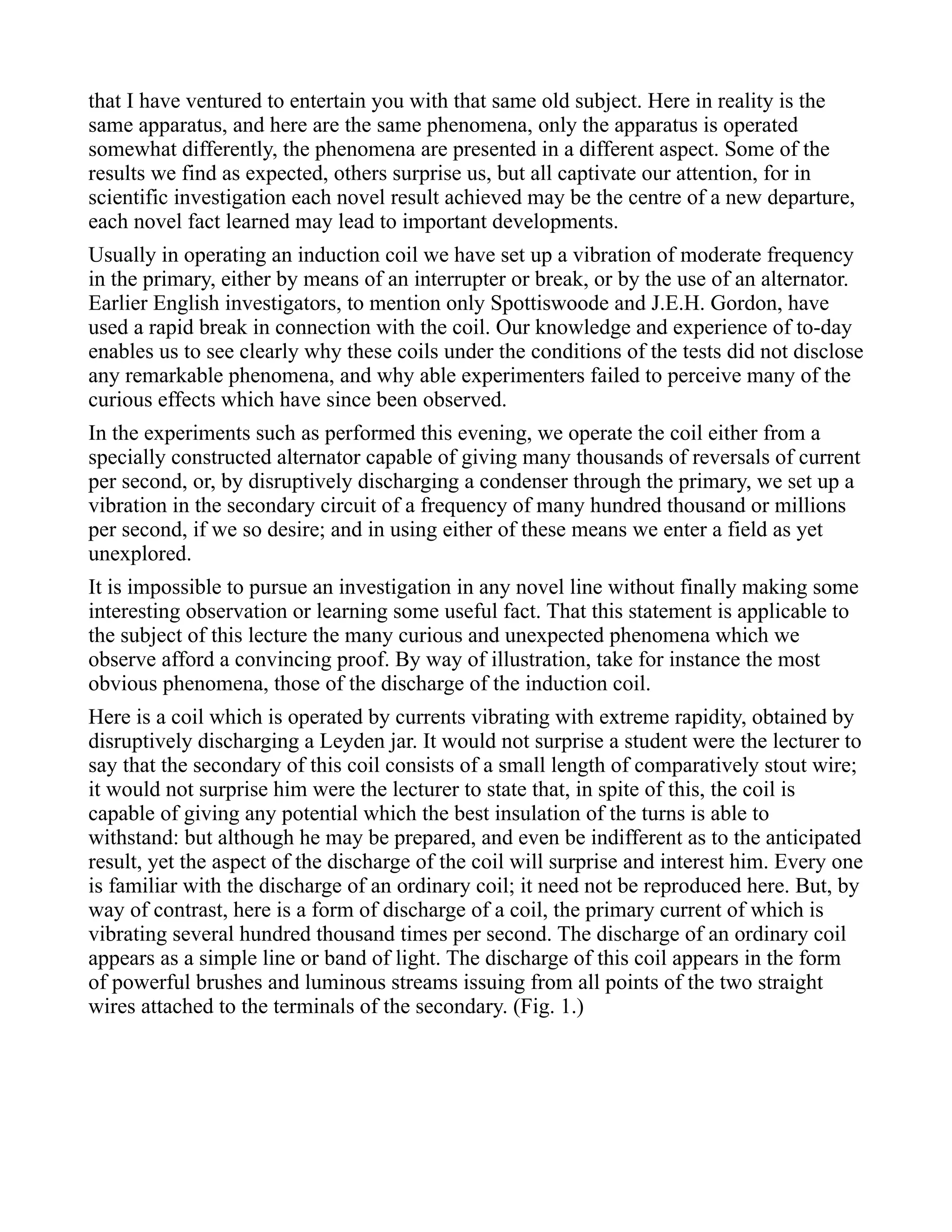 that I have ventured to entertain you with that same old subject. Here in reality is the
same apparatus, and here are the same phenomena, only the apparatus is operated
somewhat differently, the phenomena are presented in a different aspect. Some of the
results we find as expected, others surprise us, but all captivate our attention, for in
scientific investigation each novel result achieved may be the centre of a new departure,
each novel fact learned may lead to important developments.
Usually in operating an induction coil we have set up a vibration of moderate frequency
in the primary, either by means of an interrupter or break, or by the use of an alternator.
Earlier English investigators, to mention only Spottiswoode and J.E.H. Gordon, have
used a rapid break in connection with the coil. Our knowledge and experience of to-day
enables us to see clearly why these coils under the conditions of the tests did not disclose
any remarkable phenomena, and why able experimenters failed to perceive many of the
curious effects which have since been observed.
In the experiments such as performed this evening, we operate the coil either from a
specially constructed alternator capable of giving many thousands of reversals of current
per second, or, by disruptively discharging a condenser through the primary, we set up a
vibration in the secondary circuit of a frequency of many hundred thousand or millions
per second, if we so desire; and in using either of these means we enter a field as yet
unexplored.
It is impossible to pursue an investigation in any novel line without finally making some
interesting observation or learning some useful fact. That this statement is applicable to
the subject of this lecture the many curious and unexpected phenomena which we
observe afford a convincing proof. By way of illustration, take for instance the most
obvious phenomena, those of the discharge of the induction coil.
Here is a coil which is operated by currents vibrating with extreme rapidity, obtained by
disruptively discharging a Leyden jar. It would not surprise a student were the lecturer to
say that the secondary of this coil consists of a small length of comparatively stout wire;
it would not surprise him were the lecturer to state that, in spite of this, the coil is
capable of giving any potential which the best insulation of the turns is able to
withstand: but although he may be prepared, and even be indifferent as to the anticipated
result, yet the aspect of the discharge of the coil will surprise and interest him. Every one
is familiar with the discharge of an ordinary coil; it need not be reproduced here. But, by
way of contrast, here is a form of discharge of a coil, the primary current of which is
vibrating several hundred thousand times per second. The discharge of an ordinary coil
appears as a simple line or band of light. The discharge of this coil appears in the form
of powerful brushes and luminous streams issuing from all points of the two straight
wires attached to the terminals of the secondary. (Fig. 1.)
 