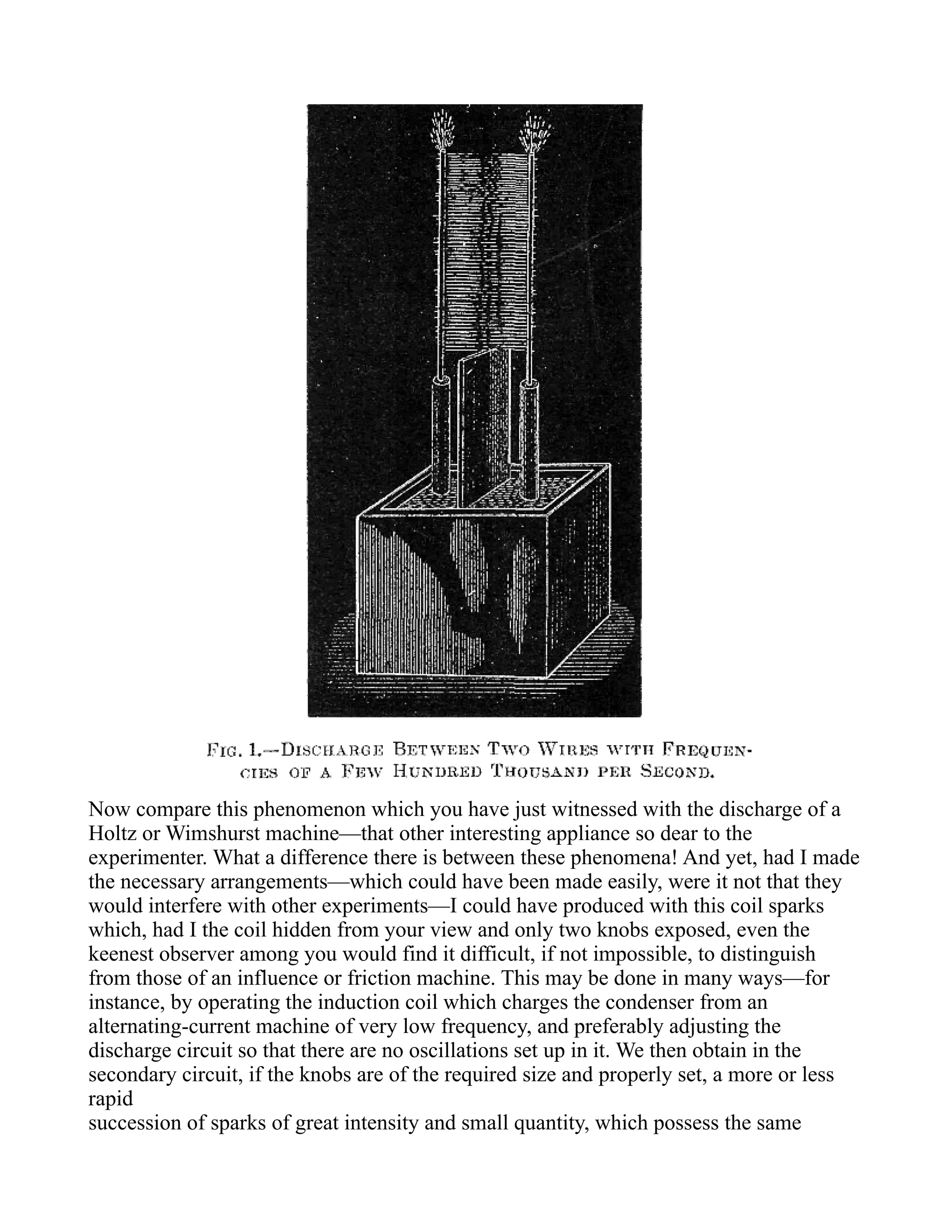Now compare this phenomenon which you have just witnessed with the discharge of a
Holtz or Wimshurst machine—that other interesting appliance so dear to the
experimenter. What a difference there is between these phenomena! And yet, had I made
the necessary arrangements—which could have been made easily, were it not that they
would interfere with other experiments—I could have produced with this coil sparks
which, had I the coil hidden from your view and only two knobs exposed, even the
keenest observer among you would find it difficult, if not impossible, to distinguish
from those of an influence or friction machine. This may be done in many ways—for
instance, by operating the induction coil which charges the condenser from an
alternating-current machine of very low frequency, and preferably adjusting the
discharge circuit so that there are no oscillations set up in it. We then obtain in the
secondary circuit, if the knobs are of the required size and properly set, a more or less
rapid
succession of sparks of great intensity and small quantity, which possess the same
 