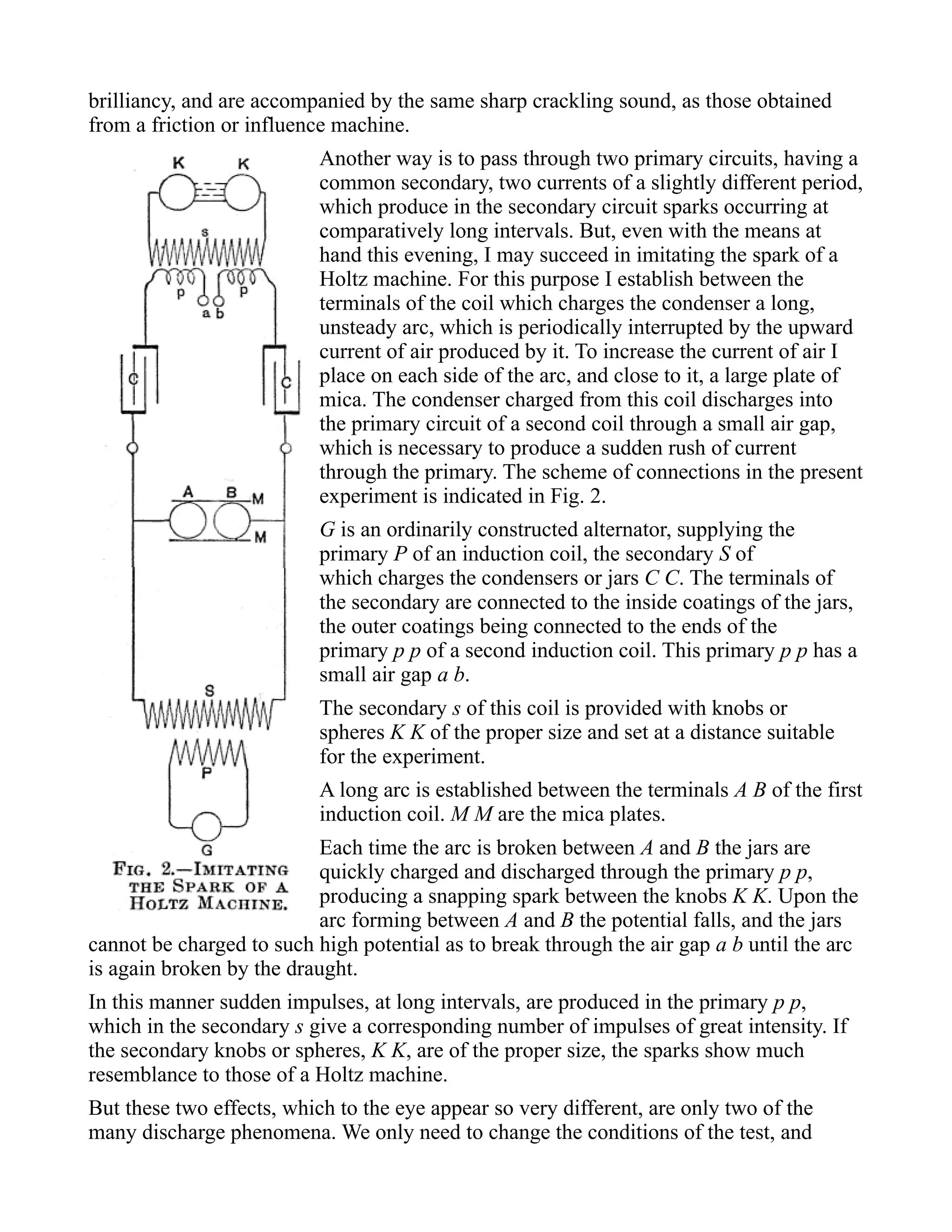 brilliancy, and are accompanied by the same sharp crackling sound, as those obtained
from a friction or influence machine.
Another way is to pass through two primary circuits, having a
common secondary, two currents of a slightly different period,
which produce in the secondary circuit sparks occurring at
comparatively long intervals. But, even with the means at
hand this evening, I may succeed in imitating the spark of a
Holtz machine. For this purpose I establish between the
terminals of the coil which charges the condenser a long,
unsteady arc, which is periodically interrupted by the upward
current of air produced by it. To increase the current of air I
place on each side of the arc, and close to it, a large plate of
mica. The condenser charged from this coil discharges into
the primary circuit of a second coil through a small air gap,
which is necessary to produce a sudden rush of current
through the primary. The scheme of connections in the present
experiment is indicated in Fig. 2.
G is an ordinarily constructed alternator, supplying the
primary P of an induction coil, the secondary S of
which charges the condensers or jars C C. The terminals of
the secondary are connected to the inside coatings of the jars,
the outer coatings being connected to the ends of the
primary p p of a second induction coil. This primary p p has a
small air gap a b.
The secondary s of this coil is provided with knobs or
spheres K K of the proper size and set at a distance suitable
for the experiment.
A long arc is established between the terminals A B of the first
induction coil. M M are the mica plates.
Each time the arc is broken between A and B the jars are
quickly charged and discharged through the primary p p,
producing a snapping spark between the knobs K K. Upon the
arc forming between A and B the potential falls, and the jars
cannot be charged to such high potential as to break through the air gap a b until the arc
is again broken by the draught.
In this manner sudden impulses, at long intervals, are produced in the primary p p,
which in the secondary s give a corresponding number of impulses of great intensity. If
the secondary knobs or spheres, K K, are of the proper size, the sparks show much
resemblance to those of a Holtz machine.
But these two effects, which to the eye appear so very different, are only two of the
many discharge phenomena. We only need to change the conditions of the test, and
 