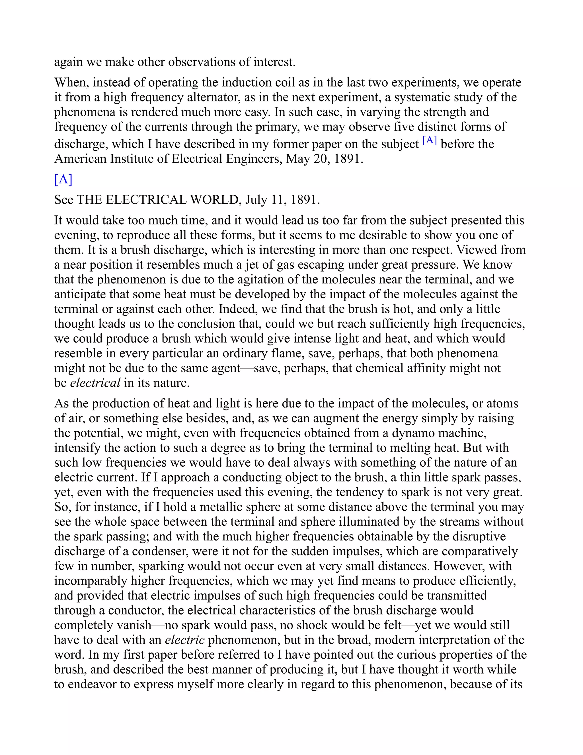 again we make other observations of interest.
When, instead of operating the induction coil as in the last two experiments, we operate
it from a high frequency alternator, as in the next experiment, a systematic study of the
phenomena is rendered much more easy. In such case, in varying the strength and
frequency of the currents through the primary, we may observe five distinct forms of
discharge, which I have described in my former paper on the subject [A] before the
American Institute of Electrical Engineers, May 20, 1891.
[A]
See THE ELECTRICAL WORLD, July 11, 1891.
It would take too much time, and it would lead us too far from the subject presented this
evening, to reproduce all these forms, but it seems to me desirable to show you one of
them. It is a brush discharge, which is interesting in more than one respect. Viewed from
a near position it resembles much a jet of gas escaping under great pressure. We know
that the phenomenon is due to the agitation of the molecules near the terminal, and we
anticipate that some heat must be developed by the impact of the molecules against the
terminal or against each other. Indeed, we find that the brush is hot, and only a little
thought leads us to the conclusion that, could we but reach sufficiently high frequencies,
we could produce a brush which would give intense light and heat, and which would
resemble in every particular an ordinary flame, save, perhaps, that both phenomena
might not be due to the same agent—save, perhaps, that chemical affinity might not
be electrical in its nature.
As the production of heat and light is here due to the impact of the molecules, or atoms
of air, or something else besides, and, as we can augment the energy simply by raising
the potential, we might, even with frequencies obtained from a dynamo machine,
intensify the action to such a degree as to bring the terminal to melting heat. But with
such low frequencies we would have to deal always with something of the nature of an
electric current. If I approach a conducting object to the brush, a thin little spark passes,
yet, even with the frequencies used this evening, the tendency to spark is not very great.
So, for instance, if I hold a metallic sphere at some distance above the terminal you may
see the whole space between the terminal and sphere illuminated by the streams without
the spark passing; and with the much higher frequencies obtainable by the disruptive
discharge of a condenser, were it not for the sudden impulses, which are comparatively
few in number, sparking would not occur even at very small distances. However, with
incomparably higher frequencies, which we may yet find means to produce efficiently,
and provided that electric impulses of such high frequencies could be transmitted
through a conductor, the electrical characteristics of the brush discharge would
completely vanish—no spark would pass, no shock would be felt—yet we would still
have to deal with an electric phenomenon, but in the broad, modern interpretation of the
word. In my first paper before referred to I have pointed out the curious properties of the
brush, and described the best manner of producing it, but I have thought it worth while
to endeavor to express myself more clearly in regard to this phenomenon, because of its
 