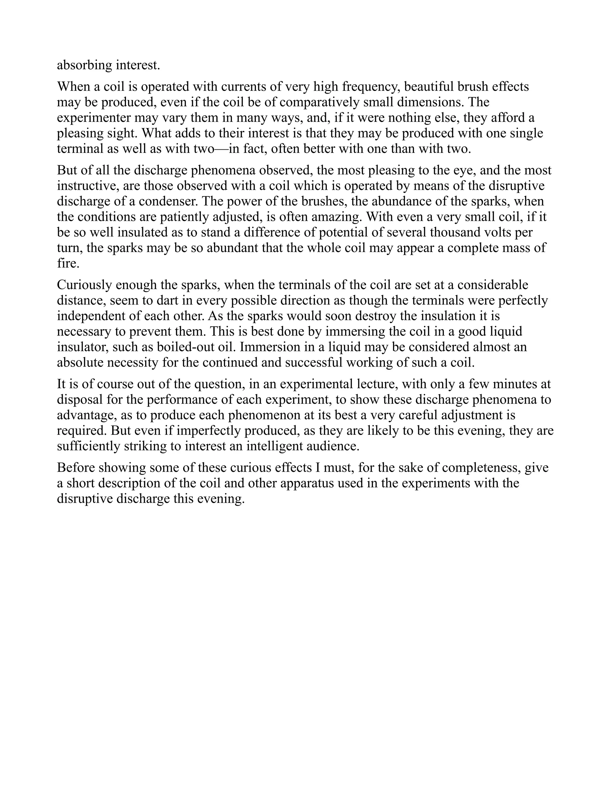 absorbing interest.
When a coil is operated with currents of very high frequency, beautiful brush effects
may be produced, even if the coil be of comparatively small dimensions. The
experimenter may vary them in many ways, and, if it were nothing else, they afford a
pleasing sight. What adds to their interest is that they may be produced with one single
terminal as well as with two—in fact, often better with one than with two.
But of all the discharge phenomena observed, the most pleasing to the eye, and the most
instructive, are those observed with a coil which is operated by means of the disruptive
discharge of a condenser. The power of the brushes, the abundance of the sparks, when
the conditions are patiently adjusted, is often amazing. With even a very small coil, if it
be so well insulated as to stand a difference of potential of several thousand volts per
turn, the sparks may be so abundant that the whole coil may appear a complete mass of
fire.
Curiously enough the sparks, when the terminals of the coil are set at a considerable
distance, seem to dart in every possible direction as though the terminals were perfectly
independent of each other. As the sparks would soon destroy the insulation it is
necessary to prevent them. This is best done by immersing the coil in a good liquid
insulator, such as boiled-out oil. Immersion in a liquid may be considered almost an
absolute necessity for the continued and successful working of such a coil.
It is of course out of the question, in an experimental lecture, with only a few minutes at
disposal for the performance of each experiment, to show these discharge phenomena to
advantage, as to produce each phenomenon at its best a very careful adjustment is
required. But even if imperfectly produced, as they are likely to be this evening, they are
sufficiently striking to interest an intelligent audience.
Before showing some of these curious effects I must, for the sake of completeness, give
a short description of the coil and other apparatus used in the experiments with the
disruptive discharge this evening.
 