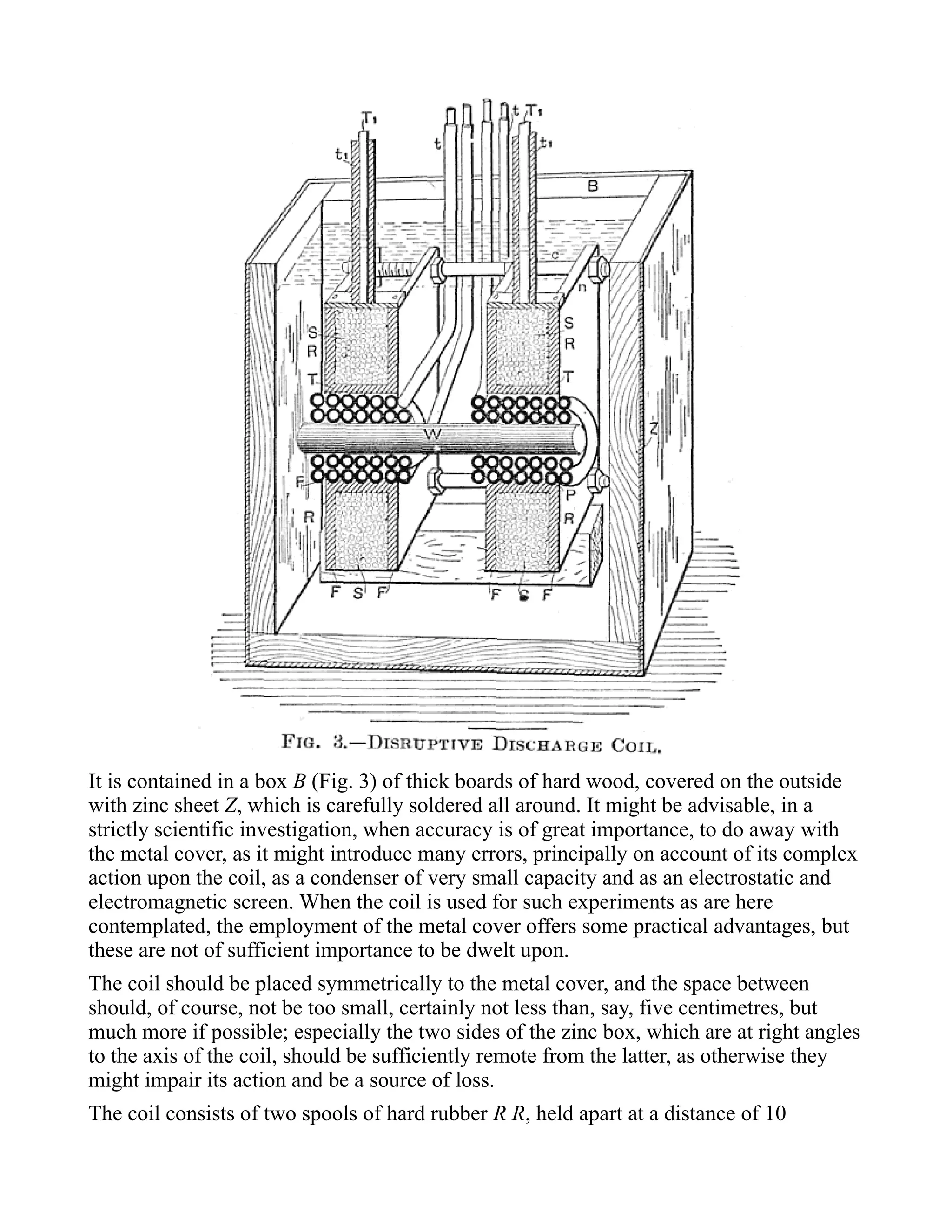 It is contained in a box B (Fig. 3) of thick boards of hard wood, covered on the outside
with zinc sheet Z, which is carefully soldered all around. It might be advisable, in a
strictly scientific investigation, when accuracy is of great importance, to do away with
the metal cover, as it might introduce many errors, principally on account of its complex
action upon the coil, as a condenser of very small capacity and as an electrostatic and
electromagnetic screen. When the coil is used for such experiments as are here
contemplated, the employment of the metal cover offers some practical advantages, but
these are not of sufficient importance to be dwelt upon.
The coil should be placed symmetrically to the metal cover, and the space between
should, of course, not be too small, certainly not less than, say, five centimetres, but
much more if possible; especially the two sides of the zinc box, which are at right angles
to the axis of the coil, should be sufficiently remote from the latter, as otherwise they
might impair its action and be a source of loss.
The coil consists of two spools of hard rubber R R, held apart at a distance of 10
 