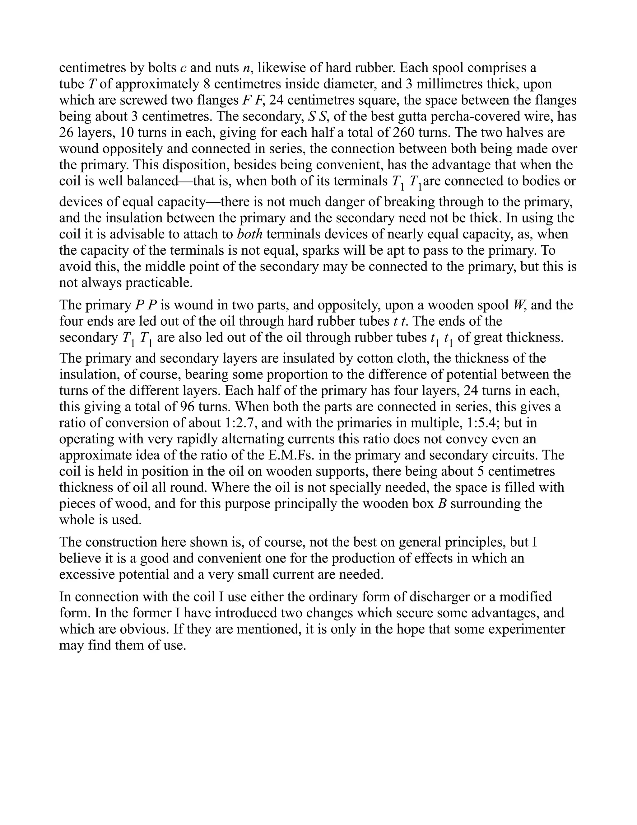 centimetres by bolts c and nuts n, likewise of hard rubber. Each spool comprises a
tube T of approximately 8 centimetres inside diameter, and 3 millimetres thick, upon
which are screwed two flanges F F, 24 centimetres square, the space between the flanges
being about 3 centimetres. The secondary, S S, of the best gutta percha-covered wire, has
26 layers, 10 turns in each, giving for each half a total of 260 turns. The two halves are
wound oppositely and connected in series, the connection between both being made over
the primary. This disposition, besides being convenient, has the advantage that when the
coil is well balanced—that is, when both of its terminals T1 T1are connected to bodies or
devices of equal capacity—there is not much danger of breaking through to the primary,
and the insulation between the primary and the secondary need not be thick. In using the
coil it is advisable to attach to both terminals devices of nearly equal capacity, as, when
the capacity of the terminals is not equal, sparks will be apt to pass to the primary. To
avoid this, the middle point of the secondary may be connected to the primary, but this is
not always practicable.
The primary P P is wound in two parts, and oppositely, upon a wooden spool W, and the
four ends are led out of the oil through hard rubber tubes t t. The ends of the
secondary T1 T1 are also led out of the oil through rubber tubes t1 t1 of great thickness.
The primary and secondary layers are insulated by cotton cloth, the thickness of the
insulation, of course, bearing some proportion to the difference of potential between the
turns of the different layers. Each half of the primary has four layers, 24 turns in each,
this giving a total of 96 turns. When both the parts are connected in series, this gives a
ratio of conversion of about 1:2.7, and with the primaries in multiple, 1:5.4; but in
operating with very rapidly alternating currents this ratio does not convey even an
approximate idea of the ratio of the E.M.Fs. in the primary and secondary circuits. The
coil is held in position in the oil on wooden supports, there being about 5 centimetres
thickness of oil all round. Where the oil is not specially needed, the space is filled with
pieces of wood, and for this purpose principally the wooden box B surrounding the
whole is used.
The construction here shown is, of course, not the best on general principles, but I
believe it is a good and convenient one for the production of effects in which an
excessive potential and a very small current are needed.
In connection with the coil I use either the ordinary form of discharger or a modified
form. In the former I have introduced two changes which secure some advantages, and
which are obvious. If they are mentioned, it is only in the hope that some experimenter
may find them of use.
 