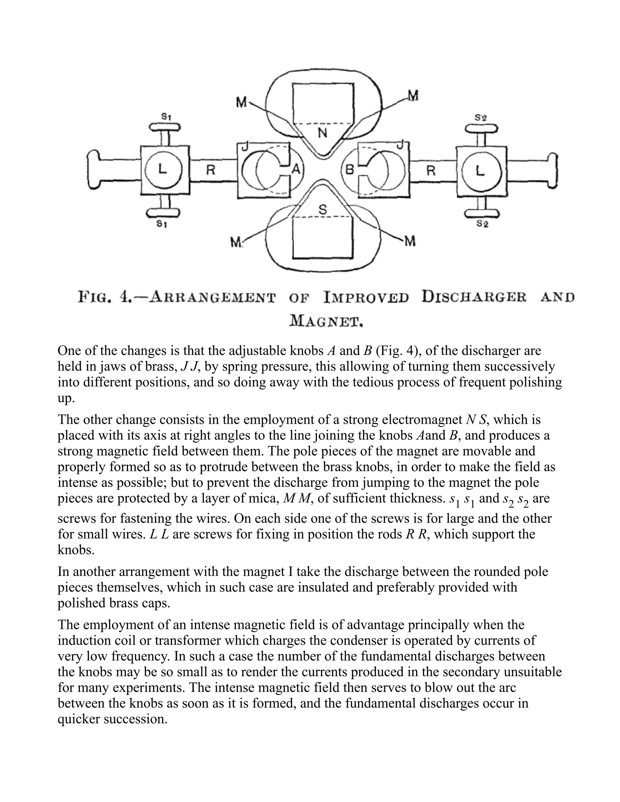 One of the changes is that the adjustable knobs A and B (Fig. 4), of the discharger are
held in jaws of brass, J J, by spring pressure, this allowing of turning them successively
into different positions, and so doing away with the tedious process of frequent polishing
up.
The other change consists in the employment of a strong electromagnet N S, which is
placed with its axis at right angles to the line joining the knobs Aand B, and produces a
strong magnetic field between them. The pole pieces of the magnet are movable and
properly formed so as to protrude between the brass knobs, in order to make the field as
intense as possible; but to prevent the discharge from jumping to the magnet the pole
pieces are protected by a layer of mica, M M, of sufficient thickness. s1 s1 and s2 s2 are
screws for fastening the wires. On each side one of the screws is for large and the other
for small wires. L L are screws for fixing in position the rods R R, which support the
knobs.
In another arrangement with the magnet I take the discharge between the rounded pole
pieces themselves, which in such case are insulated and preferably provided with
polished brass caps.
The employment of an intense magnetic field is of advantage principally when the
induction coil or transformer which charges the condenser is operated by currents of
very low frequency. In such a case the number of the fundamental discharges between
the knobs may be so small as to render the currents produced in the secondary unsuitable
for many experiments. The intense magnetic field then serves to blow out the arc
between the knobs as soon as it is formed, and the fundamental discharges occur in
quicker succession.
 