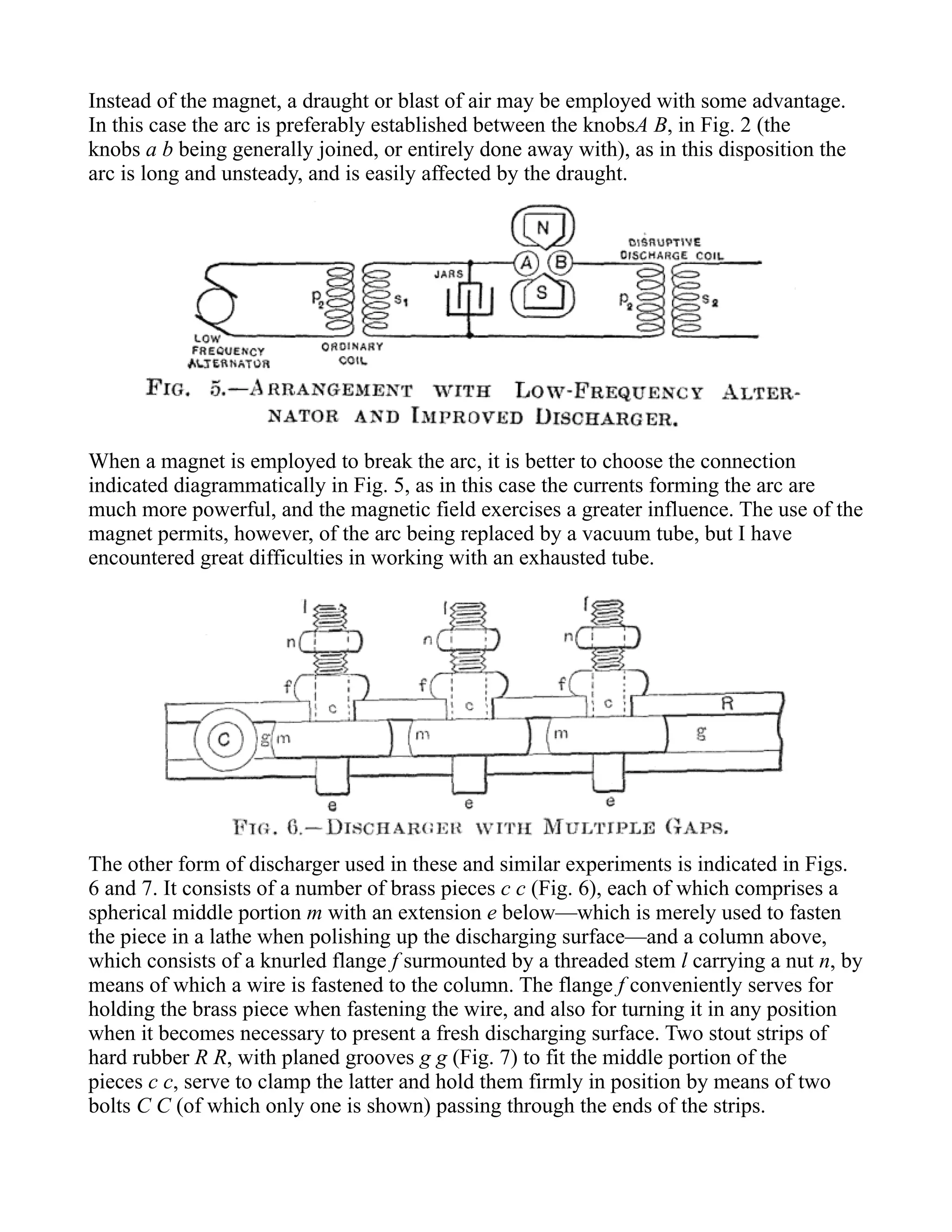 Instead of the magnet, a draught or blast of air may be employed with some advantage.
In this case the arc is preferably established between the knobsA B, in Fig. 2 (the
knobs a b being generally joined, or entirely done away with), as in this disposition the
arc is long and unsteady, and is easily affected by the draught.
When a magnet is employed to break the arc, it is better to choose the connection
indicated diagrammatically in Fig. 5, as in this case the currents forming the arc are
much more powerful, and the magnetic field exercises a greater influence. The use of the
magnet permits, however, of the arc being replaced by a vacuum tube, but I have
encountered great difficulties in working with an exhausted tube.
The other form of discharger used in these and similar experiments is indicated in Figs.
6 and 7. It consists of a number of brass pieces c c (Fig. 6), each of which comprises a
spherical middle portion m with an extension e below—which is merely used to fasten
the piece in a lathe when polishing up the discharging surface—and a column above,
which consists of a knurled flange f surmounted by a threaded stem l carrying a nut n, by
means of which a wire is fastened to the column. The flange f conveniently serves for
holding the brass piece when fastening the wire, and also for turning it in any position
when it becomes necessary to present a fresh discharging surface. Two stout strips of
hard rubber R R, with planed grooves g g (Fig. 7) to fit the middle portion of the
pieces c c, serve to clamp the latter and hold them firmly in position by means of two
bolts C C (of which only one is shown) passing through the ends of the strips.
 