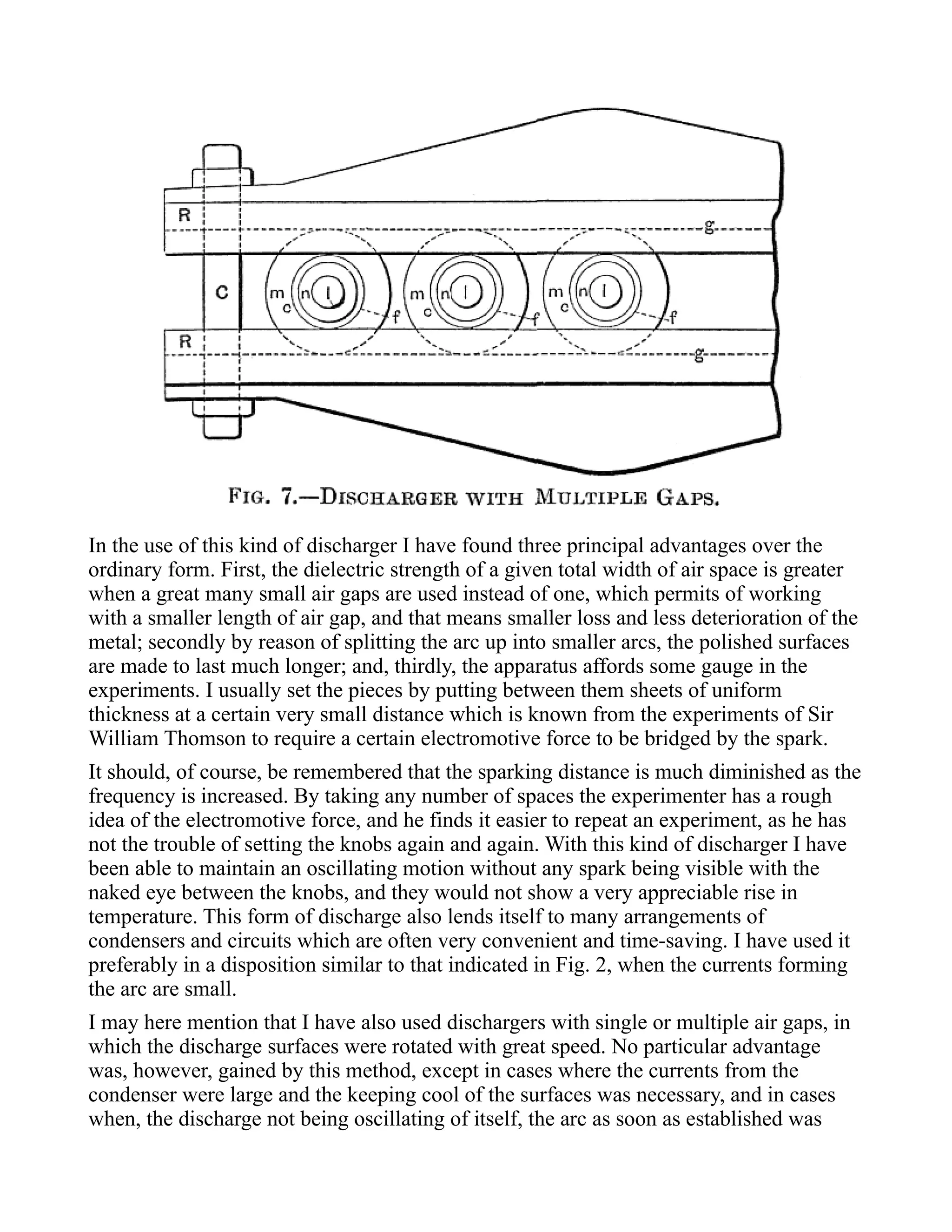 In the use of this kind of discharger I have found three principal advantages over the
ordinary form. First, the dielectric strength of a given total width of air space is greater
when a great many small air gaps are used instead of one, which permits of working
with a smaller length of air gap, and that means smaller loss and less deterioration of the
metal; secondly by reason of splitting the arc up into smaller arcs, the polished surfaces
are made to last much longer; and, thirdly, the apparatus affords some gauge in the
experiments. I usually set the pieces by putting between them sheets of uniform
thickness at a certain very small distance which is known from the experiments of Sir
William Thomson to require a certain electromotive force to be bridged by the spark.
It should, of course, be remembered that the sparking distance is much diminished as the
frequency is increased. By taking any number of spaces the experimenter has a rough
idea of the electromotive force, and he finds it easier to repeat an experiment, as he has
not the trouble of setting the knobs again and again. With this kind of discharger I have
been able to maintain an oscillating motion without any spark being visible with the
naked eye between the knobs, and they would not show a very appreciable rise in
temperature. This form of discharge also lends itself to many arrangements of
condensers and circuits which are often very convenient and time-saving. I have used it
preferably in a disposition similar to that indicated in Fig. 2, when the currents forming
the arc are small.
I may here mention that I have also used dischargers with single or multiple air gaps, in
which the discharge surfaces were rotated with great speed. No particular advantage
was, however, gained by this method, except in cases where the currents from the
condenser were large and the keeping cool of the surfaces was necessary, and in cases
when, the discharge not being oscillating of itself, the arc as soon as established was
 