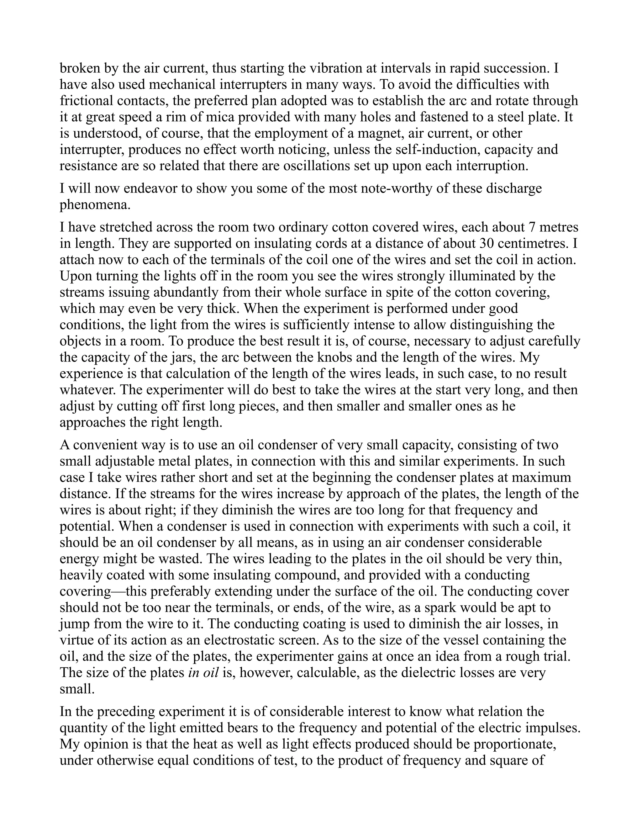 broken by the air current, thus starting the vibration at intervals in rapid succession. I
have also used mechanical interrupters in many ways. To avoid the difficulties with
frictional contacts, the preferred plan adopted was to establish the arc and rotate through
it at great speed a rim of mica provided with many holes and fastened to a steel plate. It
is understood, of course, that the employment of a magnet, air current, or other
interrupter, produces no effect worth noticing, unless the self-induction, capacity and
resistance are so related that there are oscillations set up upon each interruption.
I will now endeavor to show you some of the most note-worthy of these discharge
phenomena.
I have stretched across the room two ordinary cotton covered wires, each about 7 metres
in length. They are supported on insulating cords at a distance of about 30 centimetres. I
attach now to each of the terminals of the coil one of the wires and set the coil in action.
Upon turning the lights off in the room you see the wires strongly illuminated by the
streams issuing abundantly from their whole surface in spite of the cotton covering,
which may even be very thick. When the experiment is performed under good
conditions, the light from the wires is sufficiently intense to allow distinguishing the
objects in a room. To produce the best result it is, of course, necessary to adjust carefully
the capacity of the jars, the arc between the knobs and the length of the wires. My
experience is that calculation of the length of the wires leads, in such case, to no result
whatever. The experimenter will do best to take the wires at the start very long, and then
adjust by cutting off first long pieces, and then smaller and smaller ones as he
approaches the right length.
A convenient way is to use an oil condenser of very small capacity, consisting of two
small adjustable metal plates, in connection with this and similar experiments. In such
case I take wires rather short and set at the beginning the condenser plates at maximum
distance. If the streams for the wires increase by approach of the plates, the length of the
wires is about right; if they diminish the wires are too long for that frequency and
potential. When a condenser is used in connection with experiments with such a coil, it
should be an oil condenser by all means, as in using an air condenser considerable
energy might be wasted. The wires leading to the plates in the oil should be very thin,
heavily coated with some insulating compound, and provided with a conducting
covering—this preferably extending under the surface of the oil. The conducting cover
should not be too near the terminals, or ends, of the wire, as a spark would be apt to
jump from the wire to it. The conducting coating is used to diminish the air losses, in
virtue of its action as an electrostatic screen. As to the size of the vessel containing the
oil, and the size of the plates, the experimenter gains at once an idea from a rough trial.
The size of the plates in oil is, however, calculable, as the dielectric losses are very
small.
In the preceding experiment it is of considerable interest to know what relation the
quantity of the light emitted bears to the frequency and potential of the electric impulses.
My opinion is that the heat as well as light effects produced should be proportionate,
under otherwise equal conditions of test, to the product of frequency and square of
 
