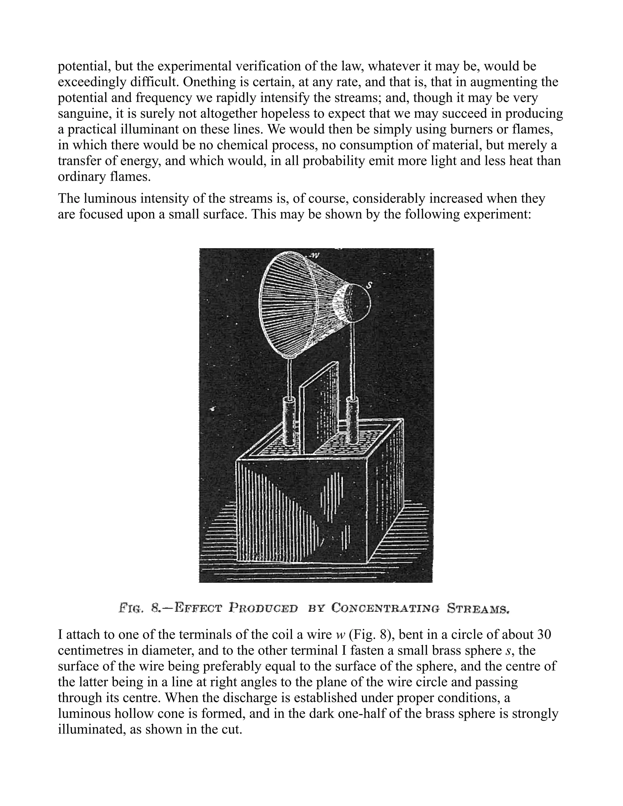 potential, but the experimental verification of the law, whatever it may be, would be
exceedingly difficult. Onething is certain, at any rate, and that is, that in augmenting the
potential and frequency we rapidly intensify the streams; and, though it may be very
sanguine, it is surely not altogether hopeless to expect that we may succeed in producing
a practical illuminant on these lines. We would then be simply using burners or flames,
in which there would be no chemical process, no consumption of material, but merely a
transfer of energy, and which would, in all probability emit more light and less heat than
ordinary flames.
The luminous intensity of the streams is, of course, considerably increased when they
are focused upon a small surface. This may be shown by the following experiment:
I attach to one of the terminals of the coil a wire w (Fig. 8), bent in a circle of about 30
centimetres in diameter, and to the other terminal I fasten a small brass sphere s, the
surface of the wire being preferably equal to the surface of the sphere, and the centre of
the latter being in a line at right angles to the plane of the wire circle and passing
through its centre. When the discharge is established under proper conditions, a
luminous hollow cone is formed, and in the dark one-half of the brass sphere is strongly
illuminated, as shown in the cut.
 