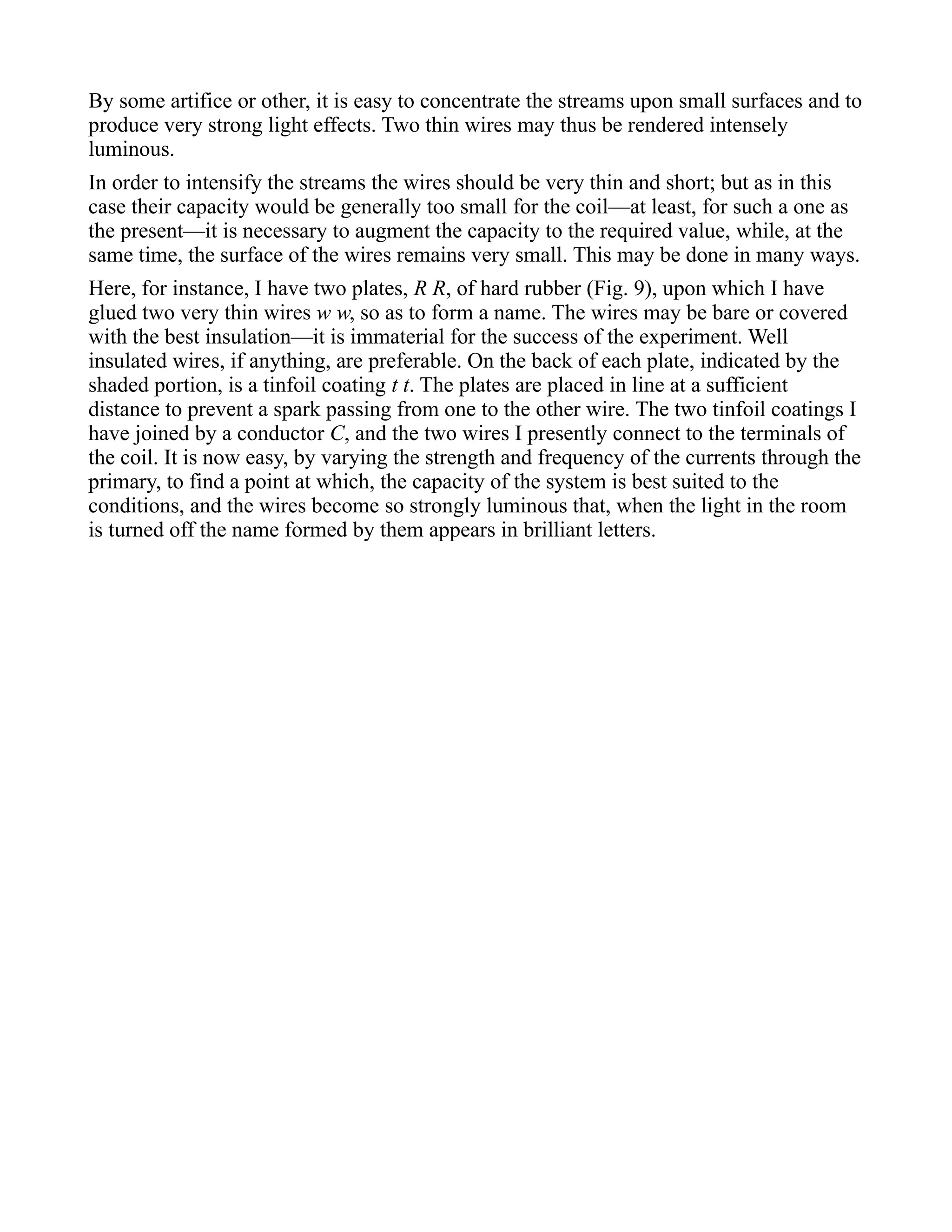 By some artifice or other, it is easy to concentrate the streams upon small surfaces and to
produce very strong light effects. Two thin wires may thus be rendered intensely
luminous.
In order to intensify the streams the wires should be very thin and short; but as in this
case their capacity would be generally too small for the coil—at least, for such a one as
the present—it is necessary to augment the capacity to the required value, while, at the
same time, the surface of the wires remains very small. This may be done in many ways.
Here, for instance, I have two plates, R R, of hard rubber (Fig. 9), upon which I have
glued two very thin wires w w, so as to form a name. The wires may be bare or covered
with the best insulation—it is immaterial for the success of the experiment. Well
insulated wires, if anything, are preferable. On the back of each plate, indicated by the
shaded portion, is a tinfoil coating t t. The plates are placed in line at a sufficient
distance to prevent a spark passing from one to the other wire. The two tinfoil coatings I
have joined by a conductor C, and the two wires I presently connect to the terminals of
the coil. It is now easy, by varying the strength and frequency of the currents through the
primary, to find a point at which, the capacity of the system is best suited to the
conditions, and the wires become so strongly luminous that, when the light in the room
is turned off the name formed by them appears in brilliant letters.
 