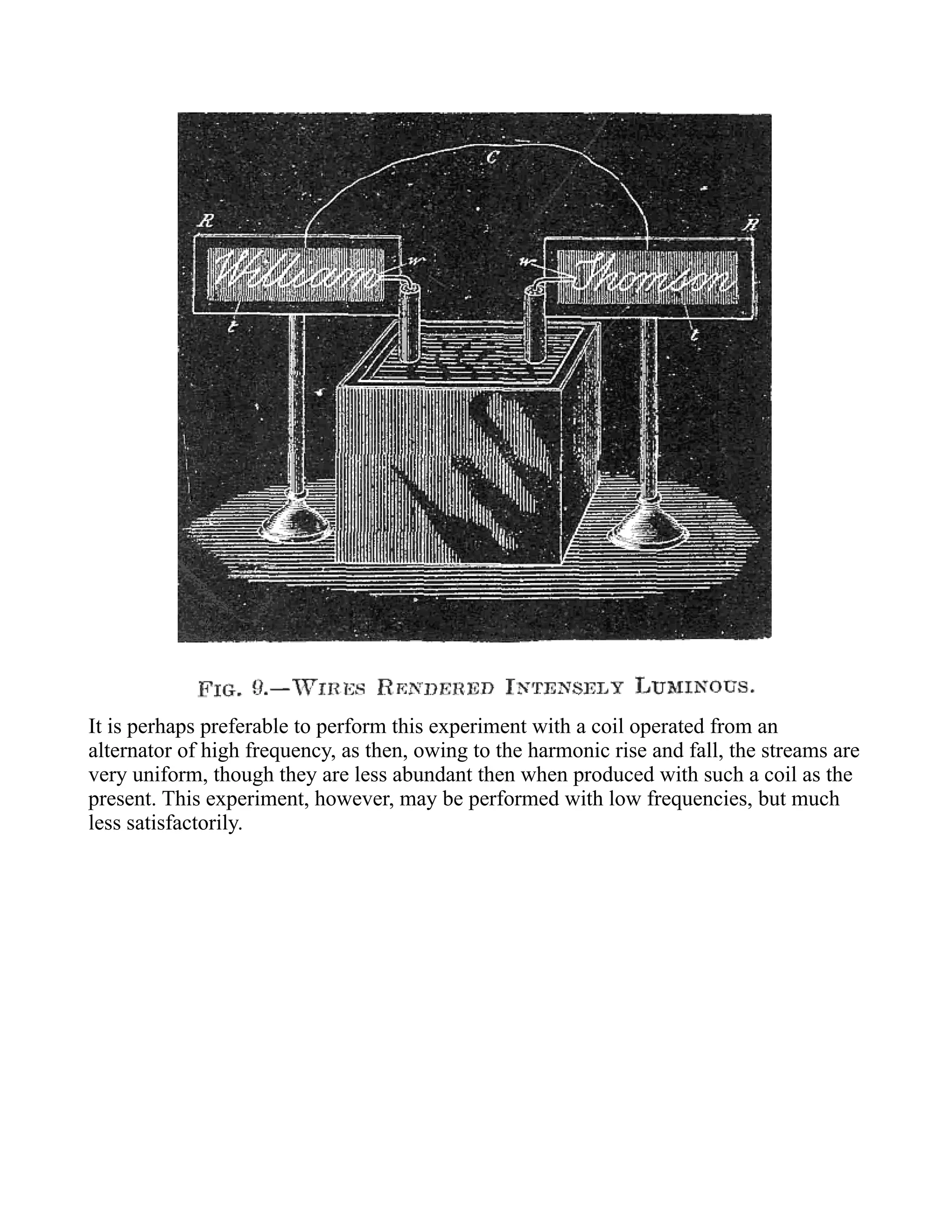 It is perhaps preferable to perform this experiment with a coil operated from an
alternator of high frequency, as then, owing to the harmonic rise and fall, the streams are
very uniform, though they are less abundant then when produced with such a coil as the
present. This experiment, however, may be performed with low frequencies, but much
less satisfactorily.
 